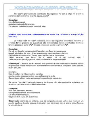 www.ResumosConcursos.hpg.com.br
 Resumo: Gramática Completa da Língua Portuguesa          – por   Carlos Alberto S. Baptista

     Já o acento grave assinala a contração da preposição "a" com o artigo "a" e com os
pronomes demonstrativos "aquele, aquela, aquilo".

Exemplos:
Irei à Bahia amanhã.
Assistiremos àquele filme juntos.
Ela não deu importância àquilo que você falou.



VERBOS QUE POSSUEM COMPORTAMENTO PECULIAR QUANTO À ACENTUAÇÃO
GRÁFICA

       Os verbos "crer, ler e ver", na terceira pessoa do singular do presente do indicativo (e
o verbo dar no presente do subjuntivo), são monossílabos tônicos acentuados, tendo na
terceira pessoa do plural o "e" dobrado e recebem acento no primeiro "e".

Exemplos:
Ela crê em Deus fervorosamente / Elas crêem em Deus fervorosamente
Ana vê televisão o dia todo / Ana e suas amigas vêem televisão o dia todo
Carlos lê jornal diariamente / Carlos e seu pai lêem jornal diariamente
Todos esperam que Bruno dê o melhor de si no próximo                                  jogo     /
Todos esperam que os jogadores dêem o melhor de si no próximo jogo

Observação: O aspecto do "e" dobrado e do primeiro "e" ser acentuado na terceira pessoa
do plural dos verbos mencionados acima também ocorre em seus compostos como descrer,
rever, reler, etc.

Exemplos:
Eles descrêem na vida em outros planetas.
À noite, muitas pessoas revêem suas ações durante o dia.
Os escritores relêem várias vezes seus livros antes de publicá-los.

Os verbos "vir e ter", na terceira pessoa do singular, não são acentuados; entretanto, na
terceira do plural recebem o acento circunflexo.

Exemplos:
João vem de Brasília amanhã.
Os deputados vêm de Brasília amanhã.
Ela tem um bom coração.
Os jovens têm a vida em suas mãos.

Observação: Atente-se, no entanto, para os compostos desses verbos que recebem um
acento agudo na terceira pessoa do singular, mas continuam com o acento circunflexo na
terceira do plural.



                                              8
 