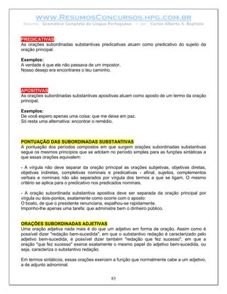 www.ResumosConcursos.hpg.com.br
 Resumo: Gramática Completa da Língua Portuguesa       – por   Carlos Alberto S. Baptista



PREDICATIVAS
As orações subordinadas substantivas predicativas atuam como predicativo do sujeito da
oração principal.

Exemplos:
A verdade é que ele não passava de um impostor.
Nosso desejo era encontrares o teu caminho.



APOSITIVAS
As orações subordinadas substantivas apositivas atuam como aposto de um termo da oração
principal.

Exemplos:
De você espero apenas uma coisa: que me deixe em paz.
Só resta uma alternativa: encontrar o remédio.



PONTUAÇÃO DAS SUBORDINADAS SUBSTANTIVAS
A pontuação dos períodos compostos em que surgem orações subordinadas substantivas
segue os mesmos princípios que se adotam no período simples para as funções sintáticas a
que essas orações equivalem:

- A vírgula não deve separar da oração principal as orações subjetivas, objetivas diretas,
objetivas indiretas, completivas nominais e predicativas - afinal, sujeitos, complementos
verbais e nominais não são separados por vírgula dos termos a que se ligam. O mesmo
critério se aplica para o predicativo nos predicados nominais.

- A oração subordinada substantiva apositiva deve ser separada da oração principal por
vírgula ou dois-pontos, exatamente como ocorre com o aposto:
O boato, de que o presidente renunciaria, espalhou-se rapidamente.
Imponho-lhe apenas uma tarefa: que administre bem o dinheiro público.


ORAÇÕES SUBORDINADAS ADJETIVAS
Uma oração adjetiva nada mais é do que um adjetivo em forma de oração. Assim como é
possível dizer "redação bem-sucedida", em que o substantivo redação é caracterizado pelo
adjetivo bem-sucedida, é possível dizer também "redação que fez sucesso", em que a
oração "que fez sucesso" exerce exatamente o mesmo papel do adjetivo bem-sucedida, ou
seja, caracteriza o substantivo redação.

Em termos sintáticos, essas orações exercem a função que normalmente cabe a um adjetivo,
a de adjunto adnominal.


                                           83
 