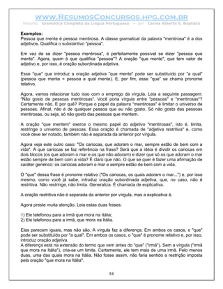 www.ResumosConcursos.hpg.com.br
 Resumo: Gramática Completa da Língua Portuguesa           – por   Carlos Alberto S. Baptista

Exemplos:
Pessoa que mente é pessoa mentirosa. A classe gramatical da palavra "mentirosa" é a dos
adjetivos. Qualifica o substantivo "pessoa".

Em vez de se dizer "pessoa mentirosa", é perfeitamente possível se dizer "pessoa que
mente". Agora, quem é que qualifica "pessoa"? A oração "que mente", que tem valor de
adjetivo e, por isso, é oração subordinada adjetiva.

Esse "que" que introduz a oração adjetiva "que mente" pode ser substituído por "a qual"
(pessoa que mente = pessoa a qual mente). E, por fim, esse "que" se chama pronome
relativo.

Agora, vamos relacionar tudo isso com o emprego da vírgula. Leia a seguinte passagem:
"Não gosto de pessoas mentirosas". Você poria vírgula entre "pessoas" e "mentirosas"?
Certamente não. E por quê? Porque o papel da palavra "mentirosas" é limitar o universo de
pessoas. Afinal, não é de qualquer pessoa que eu não gosto. Só não gosto das pessoas
mentirosas, ou seja, só não gosto das pessoas que mentem.

A oração "que mentem" exerce o mesmo papel do adjetivo "mentirosas", isto é, limita,
restringe o universo de pessoas. Essa oração é chamada de "adjetiva restritiva" e, como
você deve ter notado, também não é separada da anterior por vírgula.

Agora veja este outro caso: "Os cariocas, que adoram o mar, sempre estão de bem com a
vida". A que cariocas se faz referência na frase? Será que a idéia é dividir os cariocas em
dois blocos (os que adoram o mar e os que não adoram) e dizer que só os que adoram o mar
estão sempre de bem com a vida? É claro que não. O que se quer é fazer uma afirmação de
caráter genérico: os cariocas adoram o mar e sempre estão de bem com a vida.

O "que" dessa frase é pronome relativo ("Os cariocas, os quais adoram o mar...") e, por isso
mesmo, como você já sabe, introduz oração subordinada adjetiva, que, no caso, não é
restritiva. Não restringe, não limita. Generaliza. É chamada de explicativa.

A oração restritiva não é separada da anterior por vírgula, mas a explicativa é.

Agora preste muita atenção. Leia estas duas frases:

1) Ele telefonou para a irmã que mora na Itália;
2) Ele telefonou para a irmã, que mora na Itália.

Elas parecem iguais, mas não são. A vírgula faz a diferença. Em ambos os casos, o "que"
pode ser substituído por "a qual". Em ambos os casos, o "que" é pronome relativo e, por isso,
introduz oração adjetiva.
A diferença está na extensão do termo que vem antes do "que" ("irmã"). Sem a vírgula ("irmã
que mora na Itália"), cria-se um limite. Certamente, ele tem mais de uma irmã. Pelo menos
duas, uma das quais mora na Itália. Não fosse assim, não faria sentido a restrição imposta
pela oração "que mora na Itália".


                                              84
 