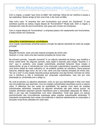 www.ResumosConcursos.hpg.com.br
 Resumo: Gramática Completa da Língua Portuguesa         – por   Carlos Alberto S. Baptista

Com a vírgula, a oração "que mora na Itália" não restringe. Deixa de ser restritiva e passa a
ser explicativa. Nosso amigo só tem uma irmã, e ela mora na Itália.

Veja outro caso: "A empresa tem cem funcionários que moram em Campinas". O que
acontece quando se coloca vírgula depois de "funcionários"? Muda tudo. Sem a vírgula, a
empresa tem mais de cem funcionários, dos quais cem moram em Campinas.

Com a vírgula depois de "funcionários", a empresa passa a ter exatamente cem funcionários,
e todos moram em Campinas.



ORAÇÕES SUBORDINADAS ADVERBIAIS
Uma oração subordinada adverbial exerce a função de adjunto adverbial do verbo da oração
principal.

Exemplos:
Naquele momento, senti uma das maiores emoções de minha vida.
Quando vi o mar, senti uma das maiores emoções de minha vida.

No primeiro período, "naquele momento" é um adjunto adverbial de tempo, que modifica a
forma verbal senti. No segundo período, esse papel é exercido pela oração "Quando vi o
mar", que é, portanto, uma oração subordinada adverbial temporal. Essa oração é
desenvolvida, já que é introduzida por uma conjunção subordinativa (quando) e apresenta
uma forma verbal do modo indicativo (vi, do pretérito perfeito do indicativo). Seria possível
reduzi-la, obtendo algo como: Ao ver o mar, senti uma das maiores emoções de minha vida.
"Ao ver o mar" é uma oração reduzida porque apresenta uma das formas nominais do verbo
(ver é infinitivo) e não é introduzida por conjunção subordinativa, mas sim por uma
preposição (a, combinada com o artigo o).

Se você já estudou os adjuntos adverbiais, você viu que sua classificação é feita com base
nas circunstâncias que exprimem. Com as orações subordinadas adverbiais ocorre a mesma
coisa. A diferença fica por conta da quantidade: há apenas nove tipos de orações
subordinadas adverbiais, enquanto os adjuntos adverbiais são pelo menos quinze. As
orações adverbiais adquirem grande importância para a articulação adequada de idéias e
fatos e por isso são fundamentais num texto dissertativo. Você terá agora um estudo
pormenorizado das circunstâncias expressas pelas orações subordinadas adverbiais. É
importante compreender bem essas circunstâncias e observar atentamente as conjunções e
locuções conjuntivas utilizadas em cada caso.




                                             85
 