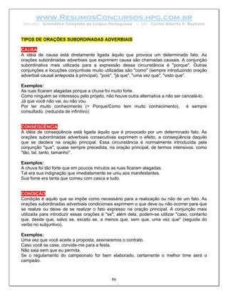 www.ResumosConcursos.hpg.com.br
 Resumo: Gramática Completa da Língua Portuguesa        – por   Carlos Alberto S. Baptista



TIPOS DE ORAÇÕES SUBORDINADAS ADVERBIAIS

CAUSA
A idéia de causa está diretamente ligada àquilo que provoca um determinado fato. As
orações subordinadas adverbiais que exprimem causa são chamadas causais. A conjunção
subordinativa mais utilizada para a expressão dessa circunstância é "porque". Outras
conjunções e locuções conjuntivas muito utilizadas são "como" (sempre introduzindo oração
adverbial causal anteposta à principal), "pois", "já que", "uma vez que", "visto que".

Exemplos:
As ruas ficaram alagadas porque a chuva foi muito forte.
Como ninguém se interessou pelo projeto, não houve outra alternativa a não ser cancelá-lo.
Já que você não vai, eu não vou.
Por ter muito conhecimento (= Porque/Como tem muito conhecimento), é sempre
consultado. (reduzida de infinitivo)


CONSEQÜÊNCIA
A idéia de conseqüência está ligada àquilo que é provocado por um determinado fato. As
orações subordinadas adverbiais consecutivas exprimem o efeito, a conseqüência daquilo
que se declara na oração principal. Essa circunstância é normalmente introduzida pela
conjunção "que", quase sempre precedida, na oração principal, de termos intensivos, como
"tão, tal, tanto, tamanho".

Exemplos:
A chuva foi tão forte que em poucos minutos as ruas ficaram alagadas.
Tal era sua indignação que imediatamente se uniu aos manifestantes.
Sua fome era tanta que comeu com casca e tudo.


CONDIÇÃO
Condição é aquilo que se impõe como necessário para a realização ou não de um fato. As
orações subordinadas adverbiais condicionais exprimem o que deve ou não ocorrer para que
se realize ou deixe de se realizar o fato expresso na oração principal. A conjunção mais
utilizada para introduzir essas orações é "se"; além dela, podem-se utilizar "caso, contanto
que, desde que, salvo se, exceto se, a menos que, sem que, uma vez que" (seguida do
verbo no subjuntivo).

Exemplos:
Uma vez que você aceite a proposta, assinaremos o contrato.
Caso você se case, convide-me para a festa.
Não saia sem que eu permita.
Se o regulamento do campeonato for bem elaborado, certamente o melhor time será o
campeão.



                                            86
 