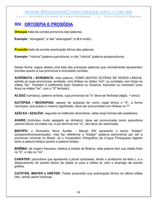 www.ResumosConcursos.hpg.com.br
 Resumo: Gramática Completa da Língua Portuguesa         – por   Carlos Alberto S. Baptista


XIV. ORTOEPIA E PROSÓDIA
Ortoepia trata da correta pronúncia das palavras.

Exemplo: "advogado", e não "adevogado" (o d é mudo).


Prosódia trata da correta acentuação tônica das palavras.

Exemplo: "rubrica" (palavra paroxítona), e não "rúbrica" (palavra proparoxítona).


Dessa forma, segue abaixo uma lista das principais palavras que normalmente apresentam
dúvidas quanto à sua pronúncia e tonicidade corretas.

ACRÓBATA / ACROBATA: esta palavra, COMO MUITAS OUTRAS DE NOSSA LÍNGUA,
admite as duas pronúncias: acróbata, com ênfase na sílaba "cró", ou acrobata, com força na
sílaba "ba". Também é indiferente dizer Oceânia ou Oceania, transístor ou transistor (com
força na sílaba "tor", com o "ô" fechado).

ALGOZ (carrasco): palavra oxítona, cuja pronúncia do "o" deve ser fechada (algôz, = arroz).

AUTÓPSIA / NECROPSIA: apesar de autópsia ter como vogal tônica o "ó", a forma
necropsia, que possui o mesmo significado, deve ser pronunciada com ênfase no "i".

AZÁLEA / AZALÉIA: segundo os melhores dicionários, estas duas formas são aceitáveis;

AVARO (indivíduo muito apegado ao dinheiro): deve ser pronunciada como paroxítona
(acento tônico na sílaba va), e por terminar em "o", não deve ser acentuada.

BIOTIPO: o Dicionário Novo Aurélio - Século XXI apresenta o termo "biótipo"
(proparoxítono/acentuado), mas faz referência a "biotipo" (palavra paroxítona) por ser a
pronúncia corrente no Brasil. Já o Vocabulário Ortográfico da Língua Portuguesa registra
tanto a palavra biótipo quanto a palavra biotipo .

BOÊMIA: de origem francesa, relativa à cidade de Boéme, esta palavra tem sua sílaba forte
no "ê", e não no "mi".

CARÁTER: paroxítona que apresenta o plural caracteres, tendo o acréscimo da letra c, e o
deslocamento do acento tônico da sílaba ra para a sílaba te, sem o emprego de acento
gráfico.

CATETER, MISTER e URETER: Todas possuindo sua acentuação tônica na última sílaba
(tér), sendo assim oxítonas.



                                             90
 