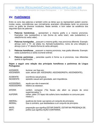 www.ResumosConcursos.hpg.com.br
 Resumo: Gramática Completa da Língua Portuguesa      – por   Carlos Alberto S. Baptista



XV. PARÔNIMOS
Entre os sons das palavras e também entre as letras que os representam podem ocorrer,
muitas vezes, coincidências que normalmente acarretam dificuldades tanto na pronúncia
como na grafia de diversos vocábulos. Neste sentido, é bom saber da existência dos
seguintes tipos de palavras:

1.    Palavras homônimas _ apresentam a mesma grafia e a mesma pronúncia.
      Exemplos: luta (substantivo) e luta (forma do verbo lutar); vela (substantivo) e
      vela(forma do verbo velar).

2.    Palavras homógrafas _ possuem a mesma grafia, mas pronúncia diferente. Exemplo:
      almoço (com o "ô", da sílaba mo, fechado=substantivo, nome de uma refeição) e
      almoço (com o "ó" aberto=forma do verbo almoçar).

3.    Palavras homófonas _ possuem a mesma pronúncia, mas grafia diferente. Exemplo:
      cesta (substantivo) e sexta (numeral ordinal)

4.    Palavras parônimas _ parecidas quanto à forma ou à pronúncia, mas diferentes
      quanto à significação.

Vejam a seguir uma relação dos principais homófonos e parônimos da Língua
Portuguesa:

ACENDER:          iluminar, por fogo em;
ASCENDER:         subir, elevar (daí: ASCENSÃO, ASCENSORISTA, ASCENDENTE).

ACIDENTE:         ocorrência casual grave;
INCIDENTE:        episódio casual sem gravidade, sem importância.

ACESSÓRIO:        aquilo que não é essencial;
ASSESSÓRIO:       relativo ao assessor.

AFERIR:           conferir, comparar ("Os fiscais vão aferir os preços de cinco
                  supermercados.");
AUFERIR:          colher, obter ("O rapaz não auferiu bons resultados no concurso para
                  médico").

AMORAL:           ausência de moral, que ignora um conjunto de princípios;
IMORAL:           Que é contrário, que desobedece a um conjunto de princípios.

ANTE:             preposição que significa ESTAR DIANTE, ESTAR NA PRESENÇA DE;
ANTI:             prefixo que significa AÇÃO CONTRÁRIA.



                                           93
 