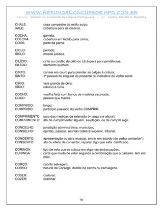 www.ResumosConcursos.hpg.com.br
 Resumo: Gramática Completa da Língua Portuguesa        – por    Carlos Alberto S. Baptista

CHALÉ:           casa campestre de estilo suíço;
XALE;            cobertura para os ombros.

COCHA:           gamela;
COLCHA:          cobertura em tecido para cama;
COXA:            parte da perna.

CICLO:           período;
SICLO:           moeda judaica.

CILÍCIO:         cinto ou cordão de pêlo ou Lã áspera para penitências;
SILÍCIO:         elemento químico.

CINTO:           correia em couro para prender as calças à cintura;
SINTO:           1ª pessoa do singular do presente do indicativo do verbo sentir.

CÍRIO:           vela grande de cêra;
SÍRIO:           relativo à Síria.

COCHO:           vasilha feita com tronco de madeira escavada;
COXO:            pessoa que manca.

COMPRIDO:        longo;
CUMPRIDO:        particípio passado do verbo CUMPRIR.

COMPRIMENTO: uma das medidas de extensão (+ largura e altura);
CUMPRIMENTO: ato de cumprimentar alguém, saudação, ou de cumprir algo.

CONCELHO:        jurisdição administrativa, município;
CONSELHO:        opinião, parecer, reunião coletiva superior, tribunal.

CONCERTO:        apresentação ou obra musical, entrar em acordo (do verbo concertar*);
CONSERTO:        ato ou efeito de consertar, reparar algo que está danificado.

CORINGA:         tipo de vela que se coloca em algumas embarcações;
CURINGA:         carta que muda de valor segundo a combinação que o parceiro tem em
                 mão.

CORÇO:           cabrito selvagem;
CORSO:           natural da Córsega, desfile de carros ou carruagens.

COSER:           costurar;
COZER:           cozinhar.




                                            96
 