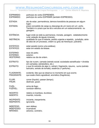 www.ResumosConcursos.hpg.com.br
Resumo: Gramática Completa da Língua Portuguesa       – por   Carlos Alberto S. Baptista

ESPRIMIDO:      particípio do verbo ESPREMER;
EXPRIMIDO:      particípio do verbo EXPRIMIR (também EXPRESSO).

ESTADA:         ato de estar, permanência, demora transitória de pessoas em algum
                lugar;
ESTADIA:        prazo concedido de carga ou descarga de um navio em um porto.
                Também é o prazo que se dá a veículos em um estacionamento ou
                garagem.

ESTÂNCIA:       lugar onde se está ou permanece, morada, paragem, estabelecimento
                rural, estação de águas minerais;
INSTÂNCIA:      qualidade do que é instante, pedido urgente e repetido, jurisdição, série
                de atos de um processo, ordem ou grau da hierarquia judiciária.

ESTÁTICO:       estar parado (como uma estátua);
EXTÁTICO:       estar em estado de êxtase.

ESTERNO:        osso do peito;
EXTERNO:        exterior;
HESTERNO:       relativo ao dia de ontem.

ESTRATO:        tipo de nuvem, camada (estrato social; sociedade estratificada = dividida
                em camadas; estratosfera, etc.)
EXTRATO:        o que foi extraído de algo (v. extrair), fragmento, resumo, sumo (extrato
                bancário, extrato de tomate), essência (= perfume).

FLAGRANTE:      evidente, fato que se observa no momento em que ocorre;
FRAGRANTE:      que exala cheiro agradável, aromático (fragrância).

FLUIR:          correr (líquido), passar (tempo);
FRUIR:          desfrutar, gozar.

FUZIL:          arma de fogo;
FUZÍVEL:        condutor elétrico.

INCERTO:        relativo à incerteza, duvidoso;
INSERTO:        inserido, incluído.

INCIPIENTE:     iniciante, inexperiente;
INSIPIENTE:     ignorante.

INDEFESO:       sem defesa;
INDEFESSO:      incansável;
INFENSO:        adverso, contrário.




                                            99
 