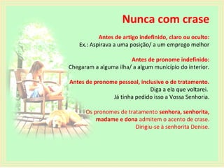 Nunca com crase
Antes de artigo indefinido, claro ou oculto:
Ex.: Aspirava a uma posição/ a um emprego melhor
Antes de pronome indefinido:
Chegaram a alguma ilha/ a algum município do interior.
Antes de pronome pessoal, inclusive o de tratamento.
Diga a ela que voltarei.
Já tinha pedido isso a Vossa Senhoria.
Os pronomes de tratamento senhora, senhorita,
madame e dona admitem o acento de crase.
Dirigiu-se à senhorita Denise.

 