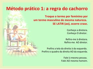 Método prático 1: a regra do cachorro
Troque o termo por feminino por
um termo masculino de mesma natureza.
SE LATIR (ao), ocorre crase.
Conheço a diretora.
Conheço O diretor.
Refiro-me à diretora.
Refiro-me AO diretor.
Prefiro a tela da direita à da esquerda.
Prefiro o quadro da direita AO da esquerda.
Falei à mesma pessoa.
Falei AO mesmo homem.

 