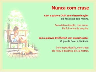 Nunca com crase
Com a palavra CASA sem determinação:
Ele foi a casa pela manhã.
Com determinação, com crase:
Ele foi à casa da esquina.
Com a palavra DISTÂNCIA sem especificação:
O guarda ficou a distância.
Com especificação, com crase:
Ele ficou à distância de 10 metros.

 