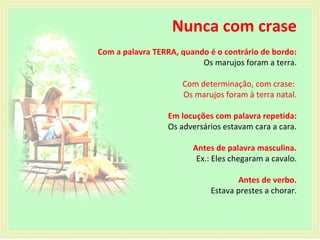 Nunca com crase
Com a palavra TERRA, quando é o contrário de bordo:
Os marujos foram a terra.
Com determinação, com crase:
Os marujos foram à terra natal.
Em locuções com palavra repetida:
Os adversários estavam cara a cara.
Antes de palavra masculina.
Ex.: Eles chegaram a cavalo.
Antes de verbo.
Estava prestes a chorar.

 