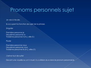 Je vais à l'école.
Ils occupent la fonction de sujet de la phrase.
Singulier
Première personne je
Deuxième personne tu
Troisième personne il (m.), elle (f.)
Pluriel
Première personne nous
Deuxième personne vous
Troisième personne ils (m.), elles (f.)
J'arrive tout de suite!
Devant une voyelle ou un h muet, il y a élision du e dans le pronom personnel je.

 