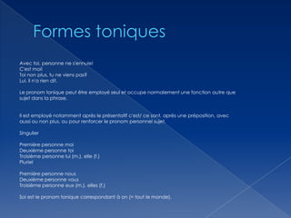 Avec toi, personne ne s'ennuie!
C'est moi!
Toi non plus, tu ne viens pas?
Lui, il n'a rien dit.
Le pronom tonique peut être employé seul et occupe normalement une fonction autre que
sujet dans la phrase.

Il est employé notamment après le présentatif c'est/ ce sont, après une préposition, avec
aussi ou non plus, ou pour renforcer le pronom personnel sujet.
Singulier
Première personne moi
Deuxième personne toi
Troisième personne lui (m.), elle (f.)
Pluriel
Première personne nous
Deuxième personne vous
Troisième personne eux (m.), elles (f.)
Soi est le pronom tonique correspondant à on (= tout le monde).

 