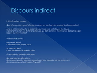 Il dit qu'il part en voyage.
Quand le narrateur rapporte les paroles selon son point de vue, on parle de discours indirect.
Ainsi, je est le narrateur, tu, la personne à qui il s'adresse, ici, le lieu où il se trouve,
maintenant, le moment de l'énonciation, ce qui dicte certaines modifications de la phrase par
rapport au discours direct.

Verbes introducteurs
Elle part en avion?
Il demande si elle part en avion.
Achetez les billets!
Il nous demande d'acheter les billets.

On emploie les verbes introducteurs:
dire que, pour les affirmations;
demander si, pour les questions auxquelles on peut répondre par oui ou par non;
demander de, pour les phrases à l'impératif.

 