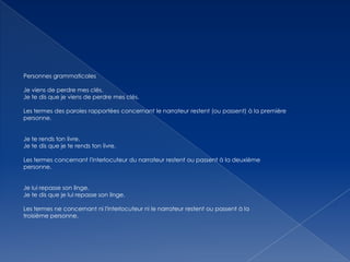 Personnes grammaticales
Je viens de perdre mes clés.
Je te dis que je viens de perdre mes clés.
Les termes des paroles rapportées concernant le narrateur restent (ou passent) à la première
personne.

Je te rends ton livre.
Je te dis que je te rends ton livre.
Les termes concernant l'interlocuteur du narrateur restent ou passent à la deuxième
personne.
Je lui repasse son linge.
Je te dis que je lui repasse son linge.
Les termes ne concernant ni l'interlocuteur ni le narrateur restent ou passent à la
troisième personne.

 