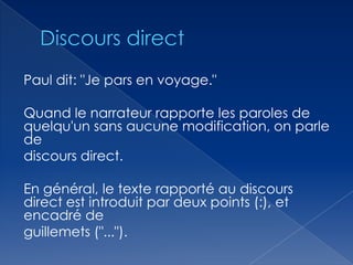 Paul dit: "Je pars en voyage."
Quand le narrateur rapporte les paroles de
quelqu'un sans aucune modification, on parle
de
discours direct.
En général, le texte rapporté au discours
direct est introduit par deux points (:), et
encadré de
guillemets ("...").

 