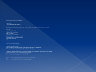 Indications de lieu et de temps
Viens ici!
Je lui demande de venir là.
Les indications de lieu et de temps sont considérées du point de vue du narrateur.
ici – là
maintenant – alors
aujourd'hui – ce jour-là
hier – la veille
demain – le lendemain
il y a trois jours – trois jours avant
dans trois jours – trois jours après
prochain – suivant
etc.
Concordance des temps
J'arrive. Il dit qu'il arrive.
Est-ce que tu lui as téléphoné? Il me demande si je lui ai téléphoné.
Fais tes devoirs! Il me demande de faire mes devoirs.
Quand le verbe introducteur du discours indirect est au présent de l'indicatif, dire que et
demander si sont suivis du présent de l'indicatif.
Demander de est toujours suivi de l'infinitif.
Pierre a demandé: "Tu étudies le français aujourd'hui?"
Pierre a demandé s'il étudiait le français ce jour-là.

 