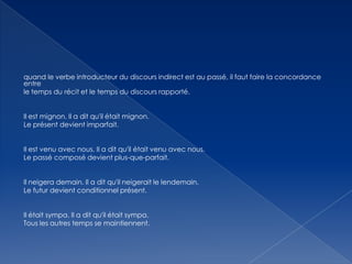 quand le verbe introducteur du discours indirect est au passé, il faut faire la concordance
entre
le temps du récit et le temps du discours rapporté.
Il est mignon. Il a dit qu'il était mignon.
Le présent devient imparfait.
Il est venu avec nous. Il a dit qu'il était venu avec nous.
Le passé composé devient plus-que-parfait.
Il neigera demain. Il a dit qu'il neigerait le lendemain.
Le futur devient conditionnel présent.
Il était sympa. Il a dit qu'il était sympa.
Tous les autres temps se maintiennent.

 