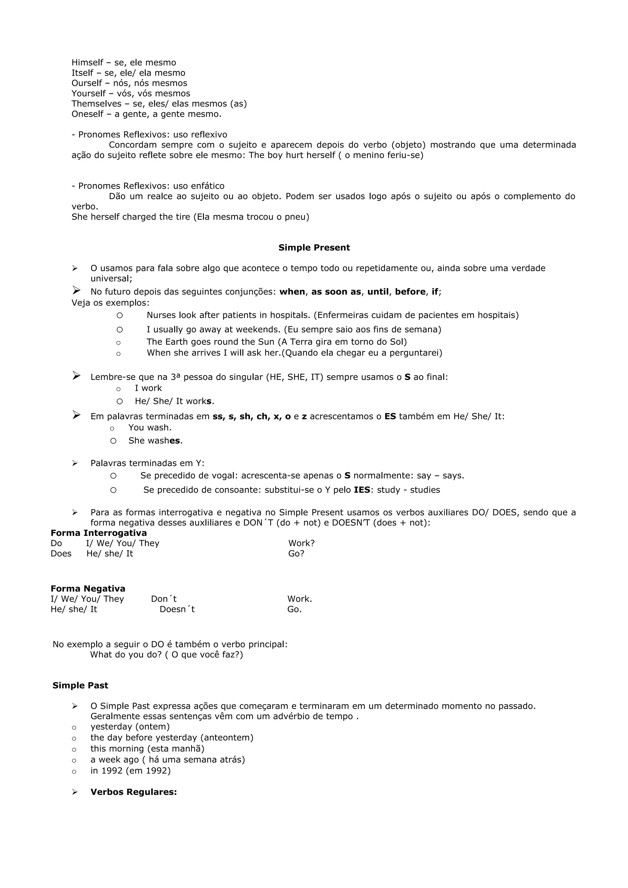 Himself – se, ele mesmo
    Itself – se, ele/ ela mesmo
    Ourself – nós, nós mesmos
    Yourself – vós, vós mesmos
    Themselves – se, eles/ elas mesmos (as)
    Oneself – a gente, a gente mesmo.

    - Pronomes Reflexivos: uso reflexivo
            Concordam sempre com o sujeito e aparecem depois do verbo (objeto) mostrando que uma determinada
    ação do sujeito reflete sobre ele mesmo: The boy hurt herself ( o menino feriu-se)


    - Pronomes Reflexivos: uso enfático
            Dão um realce ao sujeito ou ao objeto. Podem ser usados logo após o sujeito ou após o complemento do
    verbo.
    She herself charged the tire (Ela mesma trocou o pneu)


                                                     Simple Present

       O usamos para fala sobre algo que acontece o tempo todo ou repetidamente ou, ainda sobre uma verdade
        universal;
       No futuro depois das seguintes conjunções: when, as soon as, until, before, if;
    Veja os exemplos:
              o      Nurses look after patients in hospitals. (Enfermeiras cuidam de pacientes em hospitais)
              o       I usually go away at weekends. (Eu sempre saio aos fins de semana)
              o       The Earth goes round the Sun (A Terra gira em torno do Sol)
              o       When she arrives I will ask her.(Quando ela chegar eu a perguntarei)

       Lembre-se que na 3ª pessoa do singular (HE, SHE, IT) sempre usamos o S ao final:
             o   I work
              o     He/ She/ It works.
       Em palavras terminadas em ss, s, sh, ch, x, o e z acrescentamos o ES também em He/ She/ It:
           o    You wash.
              o    She washes.

       Palavras terminadas em Y:
            o       Se precedido de vogal: acrescenta-se apenas o S normalmente: say – says.
              o       Se precedido de consoante: substitui-se o Y pelo IES: study - studies

       Para as formas interrogativa e negativa no Simple Present usamos os verbos auxiliares DO/ DOES, sendo que a
        forma negativa desses auxliliares e DON´T (do + not) e DOESN’T (does + not):
Forma Interrogativa
Do     I/ We/ You/ They                              Work?
Does   He/ she/ It                                   Go?



Forma Negativa
I/ We/ You/ They       Don´t                           Work.
He/ she/ It             Doesn´t                        Go.



No exemplo a seguir o DO é também o verbo principal:
       What do you do? ( O que você faz?)


Simple Past

       O Simple Past expressa ações que começaram e terminaram em um determinado momento no passado.
        Geralmente essas sentenças vêm com um advérbio de tempo .
    o   yesterday (ontem)
    o   the day before yesterday (anteontem)
    o   this morning (esta manhã)
    o   a week ago ( há uma semana atrás)
    o   in 1992 (em 1992)

       Verbos Regulares:
 