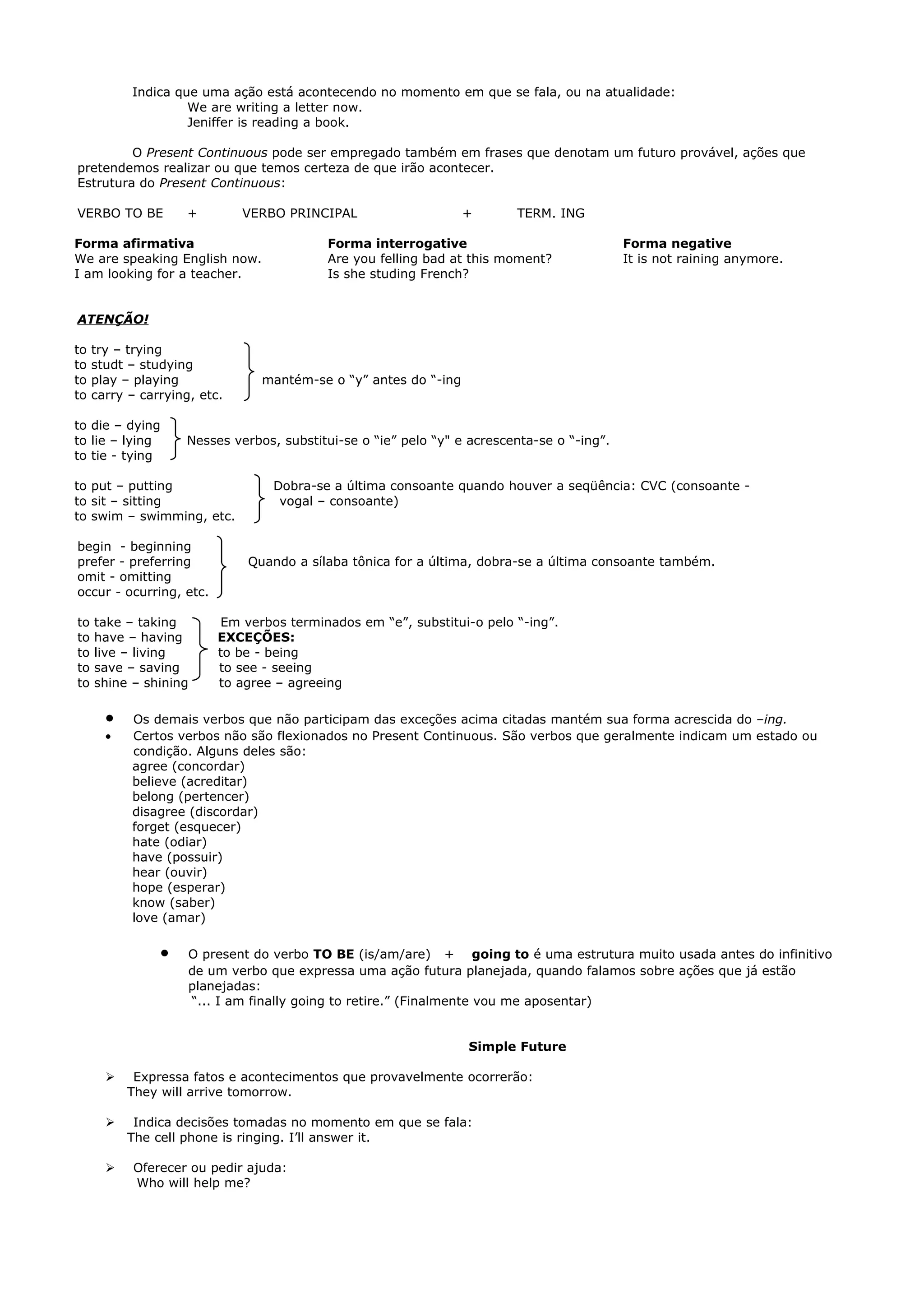 Indica que uma ação está acontecendo no momento em que se fala, ou na atualidade:
                    We are writing a letter now.
                    Jeniffer is reading a book.

         O Present Continuous pode ser empregado também em frases que denotam um futuro provável, ações que
pretendemos realizar ou que temos certeza de que irão acontecer.
Estrutura do Present Continuous:

VERBO TO BE          +        VERBO PRINCIPAL                    +       TERM. ING

Forma afirmativa                           Forma interrogative                              Forma negative
We are speaking English now.               Are you felling bad at this moment?              It is not raining anymore.
I am looking for a teacher.                Is she studing French?


ATENÇÃO!

to   try – trying
to   studt – studying
to   play – playing             mantém-se o “y” antes do “-ing
to   carry – carrying, etc.

to die – dying
to lie – lying      Nesses verbos, substitui-se o “ie” pelo “y" e acrescenta-se o “-ing”.
to tie - tying

to put – putting                  Dobra-se a última consoante quando houver a seqüência: CVC (consoante -
to sit – sitting                   vogal – consoante)
to swim – swimming, etc.

begin - beginning
prefer - preferring           Quando a sílaba tônica for a última, dobra-se a última consoante também.
omit - omitting
occur - ocurring, etc.

to   take – taking        Em verbos terminados em “e”, substitui-o pelo “-ing”.
to   have – having        EXCEÇÕES:
to   live – living        to be - being
to   save – saving        to see - seeing
to   shine – shining      to agree – agreeing

       •   Os demais verbos que não participam das exceções acima citadas mantém sua forma acrescida do –ing.
       •   Certos verbos não são flexionados no Present Continuous. São verbos que geralmente indicam um estado ou
           condição. Alguns deles são:
           agree (concordar)
           believe (acreditar)
           belong (pertencer)
           disagree (discordar)
           forget (esquecer)
           hate (odiar)
           have (possuir)
           hear (ouvir)
           hope (esperar)
           know (saber)
           love (amar)

                •    O present do verbo TO BE (is/am/are) + going to é uma estrutura muito usada antes do infinitivo
                     de um verbo que expressa uma ação futura planejada, quando falamos sobre ações que já estão
                     planejadas:
                     “... I am finally going to retire.” (Finalmente vou me aposentar)


                                                                 Simple Future

           Expressa fatos e acontecimentos que provavelmente ocorrerão:
           They will arrive tomorrow.

           Indica decisões tomadas no momento em que se fala:
           The cell phone is ringing. I’ll answer it.

           Oferecer ou pedir ajuda:
            Who will help me?
 