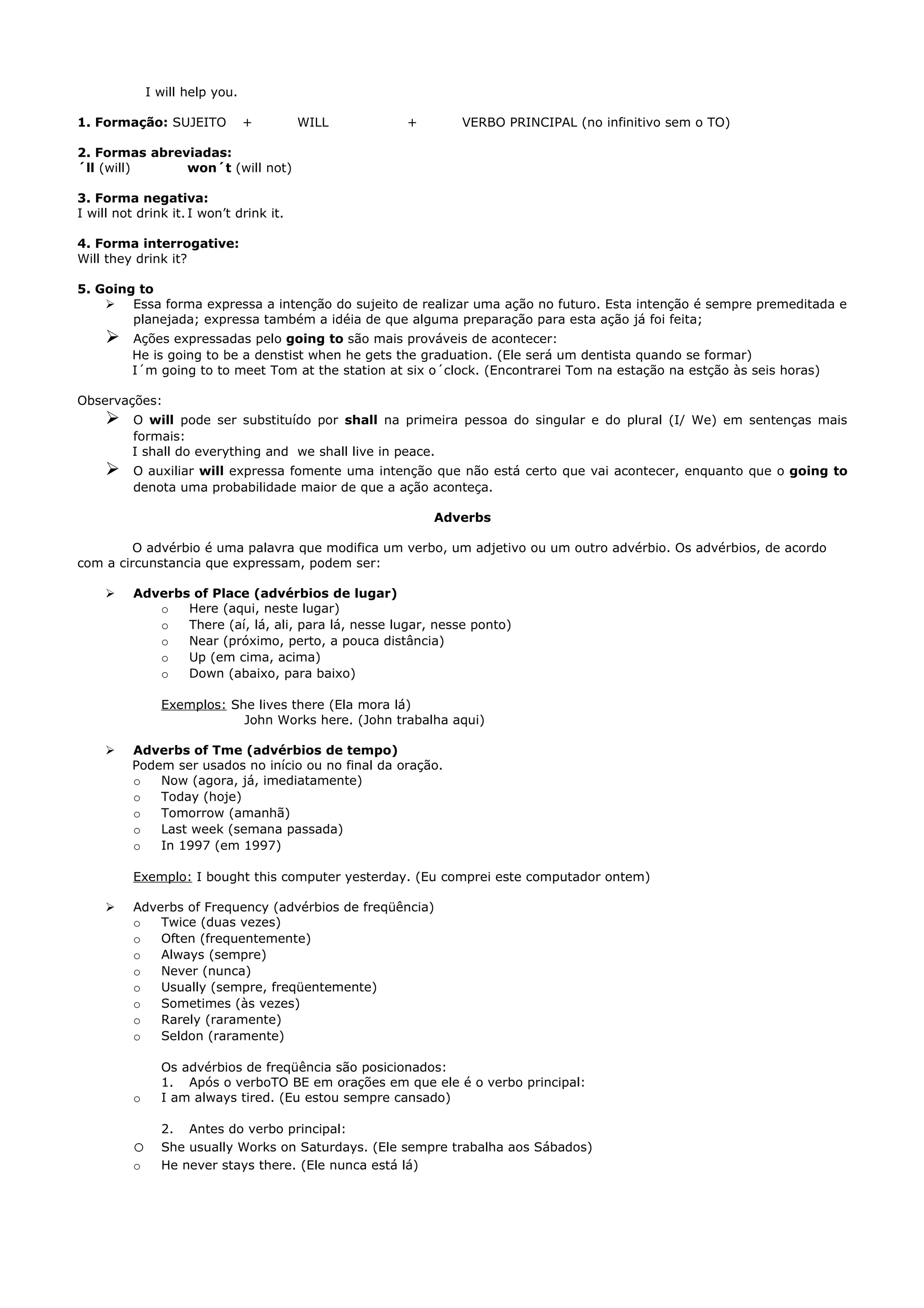 I will help you.

1. Formação: SUJEITO             +       WILL         +        VERBO PRINCIPAL (no infinitivo sem o TO)

2. Formas abreviadas:
´ll (will)     won´t (will not)

3. Forma negativa:
I will not drink it. I won’t drink it.

4. Forma interrogative:
Will they drink it?

5. Going to
     Essa forma expressa a intenção do sujeito de realizar uma ação no futuro. Esta intenção é sempre premeditada e
        planejada; expressa também a idéia de que alguma preparação para esta ação já foi feita;
         Ações expressadas pelo going to são mais prováveis de acontecer:
          He is going to be a denstist when he gets the graduation. (Ele será um dentista quando se formar)
          I´m going to to meet Tom at the station at six o´clock. (Encontrarei Tom na estação na estção às seis horas)

Observações:
         O will pode ser substituído por shall na primeira pessoa do singular e do plural (I/ We) em sentenças mais
          formais:
          I shall do everything and we shall live in peace.
         O auxiliar will expressa fomente uma intenção que não está certo que vai acontecer, enquanto que o going to
          denota uma probabilidade maior de que a ação aconteça.

                                                          Adverbs

         O advérbio é uma palavra que modifica um verbo, um adjetivo ou um outro advérbio. Os advérbios, de acordo
com a circunstancia que expressam, podem ser:

         Adverbs of Place (advérbios de lugar)
             o   Here (aqui, neste lugar)
             o   There (aí, lá, ali, para lá, nesse lugar, nesse ponto)
             o   Near (próximo, perto, a pouca distância)
             o   Up (em cima, acima)
             o   Down (abaixo, para baixo)

                Exemplos: She lives there (Ela mora lá)
                            John Works here. (John trabalha aqui)

         Adverbs of Tme (advérbios de tempo)
          Podem ser usados no início ou no final da oração.
          o   Now (agora, já, imediatamente)
          o   Today (hoje)
          o   Tomorrow (amanhã)
          o   Last week (semana passada)
          o   In 1997 (em 1997)

          Exemplo: I bought this computer yesterday. (Eu comprei este computador ontem)

         Adverbs of Frequency (advérbios de freqüência)
          o   Twice (duas vezes)
          o   Often (frequentemente)
          o   Always (sempre)
          o   Never (nunca)
          o   Usually (sempre, freqüentemente)
          o   Sometimes (às vezes)
          o   Rarely (raramente)
          o   Seldon (raramente)

                Os advérbios de freqüência são posicionados:
                1. Após o verboTO BE em orações em que ele é o verbo principal:
          o     I am always tired. (Eu estou sempre cansado)

                2. Antes do verbo principal:
          o     She usually Works on Saturdays. (Ele sempre trabalha aos Sábados)
          o     He never stays there. (Ele nunca está lá)
 