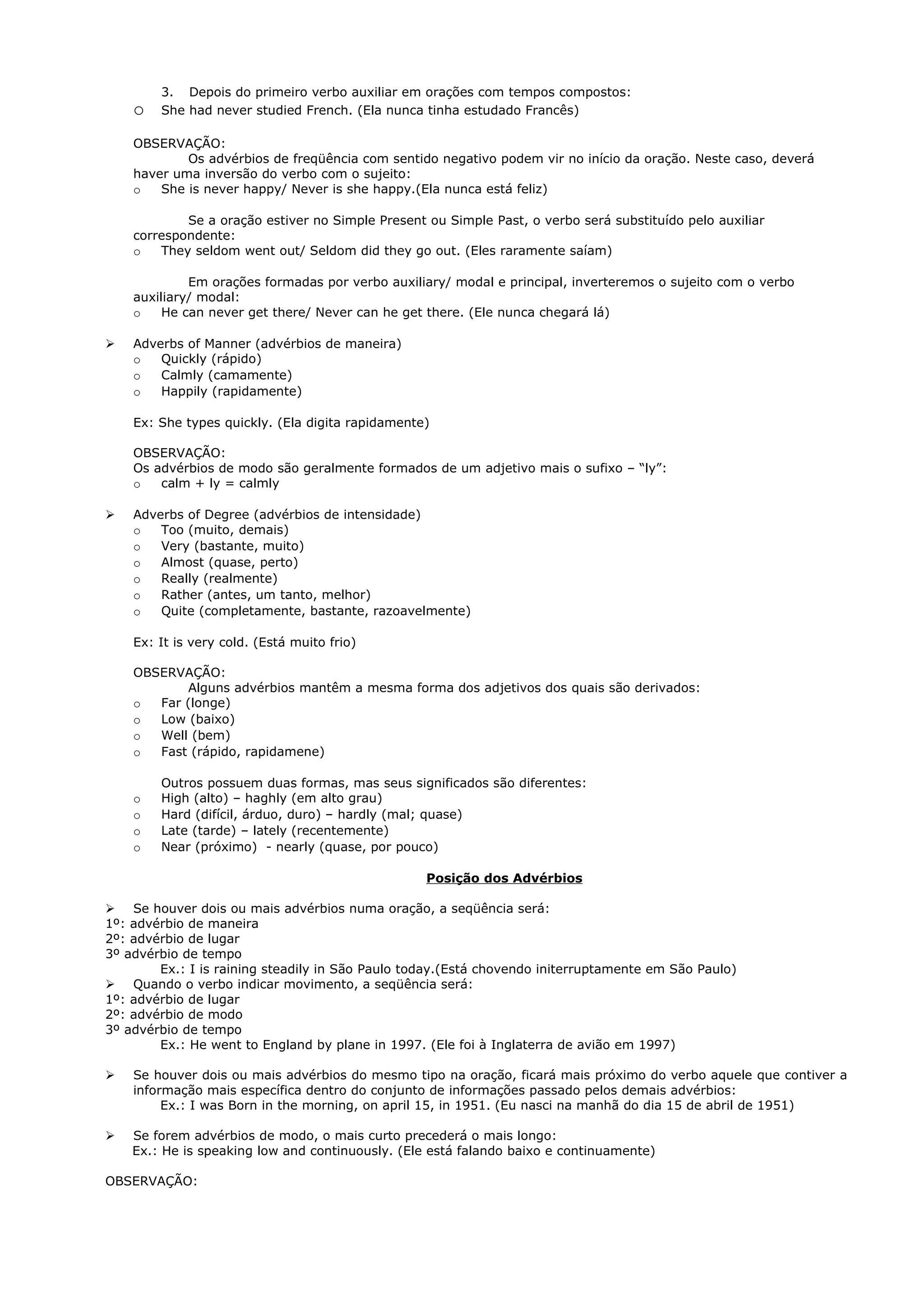 3. Depois do primeiro verbo auxiliar em orações com tempos compostos:
    o   She had never studied French. (Ela nunca tinha estudado Francês)

    OBSERVAÇÃO:
            Os advérbios de freqüência com sentido negativo podem vir no início da oração. Neste caso, deverá
    haver uma inversão do verbo com o sujeito:
    o   She is never happy/ Never is she happy.(Ela nunca está feliz)

            Se a oração estiver no Simple Present ou Simple Past, o verbo será substituído pelo auxiliar
    correspondente:
    o   They seldom went out/ Seldom did they go out. (Eles raramente saíam)

             Em orações formadas por verbo auxiliary/ modal e principal, inverteremos o sujeito com o verbo
    auxiliary/ modal:
    o    He can never get there/ Never can he get there. (Ele nunca chegará lá)

   Adverbs of Manner (advérbios de maneira)
    o   Quickly (rápido)
    o   Calmly (camamente)
    o   Happily (rapidamente)

    Ex: She types quickly. (Ela digita rapidamente)

    OBSERVAÇÃO:
    Os advérbios de modo são geralmente formados de um adjetivo mais o sufixo – “ly”:
    o   calm + ly = calmly

   Adverbs of Degree (advérbios de intensidade)
    o   Too (muito, demais)
    o   Very (bastante, muito)
    o   Almost (quase, perto)
    o   Really (realmente)
    o   Rather (antes, um tanto, melhor)
    o   Quite (completamente, bastante, razoavelmente)

    Ex: It is very cold. (Está muito frio)

    OBSERVAÇÃO:
           Alguns advérbios mantêm a mesma forma dos adjetivos dos quais são derivados:
    o  Far (longe)
    o  Low (baixo)
    o  Well (bem)
    o  Fast (rápido, rapidamene)

        Outros possuem duas formas, mas seus significados são diferentes:
    o   High (alto) – haghly (em alto grau)
    o   Hard (difícil, árduo, duro) – hardly (mal; quase)
    o   Late (tarde) – lately (recentemente)
    o   Near (próximo) - nearly (quase, por pouco)

                                                  Posição dos Advérbios

 Se houver dois ou mais advérbios numa oração, a seqüência será:
1º: advérbio de maneira
2º: advérbio de lugar
3º advérbio de tempo
        Ex.: I is raining steadily in São Paulo today.(Está chovendo initerruptamente em São Paulo)
 Quando o verbo indicar movimento, a seqüência será:
1º: advérbio de lugar
2º: advérbio de modo
3º advérbio de tempo
        Ex.: He went to England by plane in 1997. (Ele foi à Inglaterra de avião em 1997)

   Se houver dois ou mais advérbios do mesmo tipo na oração, ficará mais próximo do verbo aquele que contiver a
    informação mais específica dentro do conjunto de informações passado pelos demais advérbios:
         Ex.: I was Born in the morning, on april 15, in 1951. (Eu nasci na manhã do dia 15 de abril de 1951)

   Se forem advérbios de modo, o mais curto precederá o mais longo:
    Ex.: He is speaking low and continuously. (Ele está falando baixo e continuamente)

OBSERVAÇÃO:
 