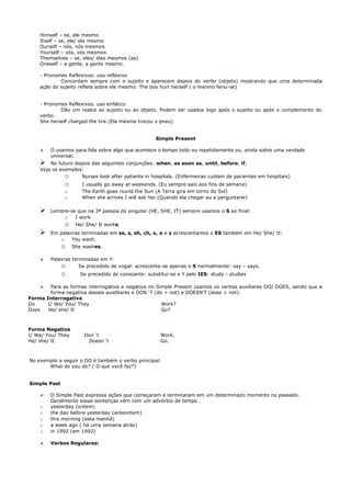 Himself – se, ele mesmo
    Itself – se, ele/ ela mesmo
    Ourself – nós, nós mesmos
    Yourself – vós, vós mesmos
    Themselves – se, eles/ elas mesmos (as)
    Oneself – a gente, a gente mesmo.

    - Pronomes Reflexivos: uso reflexivo
            Concordam sempre com o sujeito e aparecem depois do verbo (objeto) mostrando que uma determinada
    ação do sujeito reflete sobre ele mesmo: The boy hurt herself ( o menino feriu-se)


    - Pronomes Reflexivos: uso enfático
            Dão um realce ao sujeito ou ao objeto. Podem ser usados logo após o sujeito ou após o complemento do
    verbo.
    She herself charged the tire (Ela mesma trocou o pneu)


                                                     Simple Present

       O usamos para fala sobre algo que acontece o tempo todo ou repetidamente ou, ainda sobre uma verdade
        universal;
       No futuro depois das seguintes conjunções: when, as soon as, until, before, if;
    Veja os exemplos:
              o      Nurses look after patients in hospitals. (Enfermeiras cuidam de pacientes em hospitais)
              o       I usually go away at weekends. (Eu sempre saio aos fins de semana)
              o       The Earth goes round the Sun (A Terra gira em torno do Sol)
              o       When she arrives I will ask her.(Quando ela chegar eu a perguntarei)

       Lembre-se que na 3ª pessoa do singular (HE, SHE, IT) sempre usamos o S ao final:
             o   I work
              o     He/ She/ It works.
       Em palavras terminadas em ss, s, sh, ch, x, o e z acrescentamos o ES também em He/ She/ It:
           o    You wash.
              o    She washes.

       Palavras terminadas em Y:
            o       Se precedido de vogal: acrescenta-se apenas o S normalmente: say – says.
              o       Se precedido de consoante: substitui-se o Y pelo IES: study - studies

       Para as formas interrogativa e negativa no Simple Present usamos os verbos auxiliares DO/ DOES, sendo que a
        forma negativa desses auxliliares e DON´T (do + not) e DOESN’T (does + not):
Forma Interrogativa
Do     I/ We/ You/ They                              Work?
Does   He/ she/ It                                   Go?



Forma Negativa
I/ We/ You/ They       Don´t                           Work.
He/ she/ It             Doesn´t                        Go.



No exemplo a seguir o DO é também o verbo principal:
       What do you do? ( O que você faz?)


Simple Past

       O Simple Past expressa ações que começaram e terminaram em um determinado momento no passado.
        Geralmente essas sentenças vêm com um advérbio de tempo .
    o   yesterday (ontem)
    o   the day before yesterday (anteontem)
    o   this morning (esta manhã)
    o   a week ago ( há uma semana atrás)
    o   in 1992 (em 1992)

       Verbos Regulares:
 
