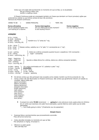 Indica que uma ação está acontecendo no momento em que se fala, ou na atualidade:
                    We are writing a letter now.
                    Jeniffer is reading a book.

         O Present Continuous pode ser empregado também em frases que denotam um futuro provável, ações que
pretendemos realizar ou que temos certeza de que irão acontecer.
Estrutura do Present Continuous:

VERBO TO BE          +        VERBO PRINCIPAL                    +       TERM. ING

Forma afirmativa                           Forma interrogative                              Forma negative
We are speaking English now.               Are you felling bad at this moment?              It is not raining anymore.
I am looking for a teacher.                Is she studing French?


ATENÇÃO!

to   try – trying
to   studt – studying
to   play – playing             mantém-se o “y” antes do “-ing
to   carry – carrying, etc.

to die – dying
to lie – lying      Nesses verbos, substitui-se o “ie” pelo “y" e acrescenta-se o “-ing”.
to tie - tying

to put – putting                  Dobra-se a última consoante quando houver a seqüência: CVC (consoante -
to sit – sitting                   vogal – consoante)
to swim – swimming, etc.

begin - beginning
prefer - preferring           Quando a sílaba tônica for a última, dobra-se a última consoante também.
omit - omitting
occur - ocurring, etc.

to   take – taking        Em verbos terminados em “e”, substitui-o pelo “-ing”.
to   have – having        EXCEÇÕES:
to   live – living        to be - being
to   save – saving        to see - seeing
to   shine – shining      to agree – agreeing

       •   Os demais verbos que não participam das exceções acima citadas mantém sua forma acrescida do –ing.
       •   Certos verbos não são flexionados no Present Continuous. São verbos que geralmente indicam um estado ou
           condição. Alguns deles são:
           agree (concordar)
           believe (acreditar)
           belong (pertencer)
           disagree (discordar)
           forget (esquecer)
           hate (odiar)
           have (possuir)
           hear (ouvir)
           hope (esperar)
           know (saber)
           love (amar)

                •    O present do verbo TO BE (is/am/are) + going to é uma estrutura muito usada antes do infinitivo
                     de um verbo que expressa uma ação futura planejada, quando falamos sobre ações que já estão
                     planejadas:
                     “... I am finally going to retire.” (Finalmente vou me aposentar)


                                                                 Simple Future

           Expressa fatos e acontecimentos que provavelmente ocorrerão:
           They will arrive tomorrow.

           Indica decisões tomadas no momento em que se fala:
           The cell phone is ringing. I’ll answer it.

           Oferecer ou pedir ajuda:
            Who will help me?
 