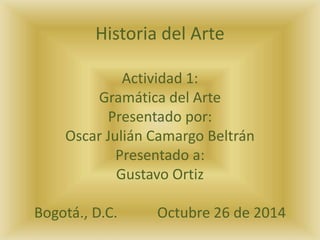 Historia del Arte 
Actividad 1: 
Gramática del Arte 
Presentado por: 
Oscar Julián Camargo Beltrán 
Presentado a: 
Gustavo Ortiz 
Bogotá., D.C. Octubre 26 de 2014 
 