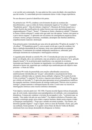 2
e ser ouvido sem contestação. As suas palavras têm o peso da idade e da experiência
que daí resulta. E a autoridade provém exatamente dessa vivida e longa experiência.
No seu discurso é possível identificar três partes.
Na primeira (est. 95-97), condena o envolvimento do país na aventura dos
descobrimentos, a que se refere de forma claramente negativa ("vã cobiça", "vaidade",
"fraudulento gosto", "dina de infames vitupérios"). Denuncia de forma inequívoca o
caráter ilusório das justificações de caráter heroico que eram apresentadas para esse
empreendimento ("Fama", "honra", "Chamam-te ilustre, chamam-te subida","Chamam-
te Fama e Glória soberana"), sendo certo que tudo isso são apenas "nomes com quem se
o povo néscio engana". E apresenta um rol extenso de consequências negativas dessa
aventura: mortes, perigos tormentas, crueldades, desamparo das famílias adultérios,
empobrecimento material e destruição
Esta primeira parte é introduzida por uma série de apóstrofes ("Ó glória de mandar", "ó
vã cobiça". "Ó fraudulento gosto"), com as quais revela que o que ele condena é de
facto a ambição desmedida do ser humano, neste caso materializada na expansão
ultramarina. O sentimento de exaltada indignação manifesta-se, sobretudo, pela
utilização insistente de exclamações e interrogações retóricas
A segunda parte abrande as estrofes 98 a 101. É introduzida por uma nova apóstrofe,
desta vez dirigida, não a um sentimento, mas aos próprios seres humanos ("ó tu, gèração
daquele insano"). Se na primeira parte manifestou a sua oposição às aventuras
insensatas que lançam o ser humano na inquietação e no sofrimento, agora propõe uma
alternativa menos má, sugerindo que a ambição seja canalizada para um objetivo mais
próximo - o Norte de África
A estância 99 é toda ela preenchida com orações subordinadas concessivas,
anaforicamente introduzidas por "já que", antecedendo a sua proposta de forma
reiterada e cobrindo todas as variantes dessa ambição: religiosa ("Se tu pola [Lei] de
Cristo só pelejas?"), material ("Se terras e riquezas mais desejas?"), militar ("Se queres
por vitórias ser louvado?"). E aproveita para apresentar novas consequências maléficas
da expansão marítima: fortalecimento do inimigo tradicional ("Deixas criar às portas o
inimigo"), despovoamento e enfraquecimento do reino. E mais uma vez recorre às
interrogações retóricas como recurso estilístico dominante.
Vem depois a terceira parte (est. 102-104). O poeta recorda figuras míticas do passado,
que, de certo modo, representam casos paradigmáticos de ambição, com consequências
dramáticas. Começa por condenar o inventor da navegação à vela - "o primeiro que, no
mundo, / Nas ondas vela pôs em seco lenho!". Faz depois referência a Prometeu, que,
segundo a mitologia grega, teria criado a espécie humana, dando assim origem a todas
as desgraças consequentes - "Fogo que o mundo em armas acendeu, / Em mortes, em
desonras (grande engano!". Logo a seguir, narra os casos de Faetonte e Ícaro, que, pela
sua ambição, foram punidos. E os quatro versos finais da fala do Velho do Restelo
sintetizam bem esse desejo desmedido de ultrapassar os limites:
Nenhum cometimento alto e nefando
Por fogo, ferro, água, calma e frio,
 