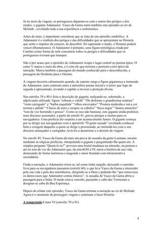 4
Já no meio da viagem, os portugueses deparam-se com o maior dos perigos e dos
medos: o gigante Adamastor. Vasco da Gama narra também este episódio ao rei de
Melinde , revelando toda a sua experiência e sentimentos.
Antes de mais, é importante considerar que se trata de um episódio simbólico. A
Adamastor é o símbolo dos perigos e das dificuldades que se apresentam ao Homem
que sente o impulso de conecer, de descobrir. Só superando o medo, o Homem poderá
vencer (Humanismo). O Adamastor é portanto, uma figura mitológica criada por
Camões como forma de nele concentrar todos os perigos e dificuldades que os
portugueses tiveram que transpor.
Não é por acaso que o episódio do Adamastor ocupa o lugar central no poema épico. O
canto V marca o meio da obra, e é com ele que termina o primeiro ciclo épico da
narração. Marca também a passagem do mundo conhecido para o desconhecido, a
passagem do Ocidente para o Oriente.
A viagem decorria calmamente quando, de repente surge a figura gigantesca e tremenda
do Adamastor, num contraste entre a atmosfera amena inicial e o terror que logo de
seguida é apresentado, levando o capitão a invocar a proteção divina.
Nas estrofes 39 e 40 é feita a descrição do gigante, realçando-se, sobretudo, a
adjetivação utilizada: figura “robusta e válida” “De disforme e grandíssima estatura”
“rosto carregado” e “barba esquálida” “olhos encovados” “Postura medonha e má a cor
terrena e pálida” “Cheios de terra e crespos os cabelos” “boca negra” “dentes amarelos”
“tom de voz horrendo e grosso”. Como se isso não bastasse, este gigante ainda profetiza
num discurso assustador, a partir da estrofe 41, graves perigos e mortes para os
navegadores. Uma profecia diz respeito a um acontecimento futuro. O gigante começa
por se dirigir aos navegadores com a apóstrofe “Ó gente ousada” revelando conhecer
bem a coragem daqueles a quem se dirige e procurando, ao intimidá-los com o seu
discurso ameaçador e castigador, levá-los a desanimar e a desistir da viagem.
Na estrofe 49, Vasco da Gama dá mais um prova de ousadia da gente Lusitana, mesmo
mediante as trágicas profecias, interpelando o gigante e perguntando-lhe quem era. A
simples pergunta “Quem és tu?” provoca uma brutal mudança na intensão, na postura e
até no tom de voz do Adamastor que, da estrofe50 à 59, narra a história da sua vida,
destacando de forma lastimosa e magoada o amor frustado com tétis(narrativa
secundária)
Finda a narração, o Adamastor retira-se, tal como tinha surgido, deixando o caminho
livre para os navegadores passarem (estrofe 60), o que leva Vasco da Gama a interceder
pela sua vida e pela dos marinheiros, dirigindo-se a Deus e pedindo-lhe “que removesse
os duros/casos que Adamastor contou futuros”. A ousadia de Vasco da Gama abriu a
passagem para a Índia. O medo estava vencido, passando o cabo das Tormentas a
designar-se cabo da Boa Esperança.
Depois de relatar este episódio, Vasco da Gama termina a narração ao rei de Melinde.
Agora é o momento de prosseguir viagem e continuar a fazer História
A tempestade-Canto VI (estrofes 70 a 91)
 