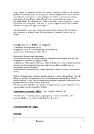 5
Surge, depois, um episódio naturalista por envolver elementos da Natureza. É a última
grande dificuldade que surge aos navegadores antes da chegada à Índia. Baco reúne os
deuses do mar para um novo consílio onde procura destruir os navegadores antes da
conquista do Oriente. Dando razão a Baco, os deus marinhos decidem ajudá-lo,
ordenando a Éolo, deus do vento, que “Solte as fúrias dos ventos repugnantes, que não
haja no mar mais navegantes” Mais uma vez, podes comprovar o entrelaçar do plano
narrativo da viagem com o plano mitológico.
A tempestade é por isso, mais uma tentativa de destruição da glória dos portugueses,
mas novamente se assistirá vitória dos humanos sobre todos os elementos que os
afligem.
Este episódio pode ser dividido em três partes:
-o desenrolar da tempestade (70-79)
-a súplica de Vasco da Gama por proteção divina (80-84)
-a intervenção de Vénus e das ninfas (85-91)
Na descrição da tempestade há a realçar:
-a abundância de frases de tipo exclamativo, reforçando os sentimentos de aflição dos
navegadores e a necessidade urgente de agir.
-o recurso aos verbos de movimento que fazem desta descrição uma descrição dinâmica,
impondo um ritmo muito acelerado, quer na progressão da tempestade, quer na
aproximação iminente da morte
-as várias sensações apresentadas: visuais, auditivas e sobretudo cinéticas (movimentos
físicos)
O clímax desta descrição é atingido quando, diante da perspetiva de naufrágio, Vasco da
Gama, em nome de todos os marinheiros, suplica novamente a proteção da “Divina
guarda, angélica, celeste” (81) utilizando no seu discurso, argumentos poderosos que se
prendem sobretudo com a dilatação da Fé cristã.
É Vénus que, confirmando a sua admiração pelos portugueses, surge juntamente com as
suas ninfas para salvá-los das obras de Baco.
A chegada dos portugueses à Índia (Canto VI a partir da estrofe 92)
Vencidos todos os medos e perigos, os portugueses avistam, finalmente, a terra
desejada, a Índia. A sua luta é coroada de êxito e de vitória.
Funcionamento da Língua
Pronomes
Pronomes
 