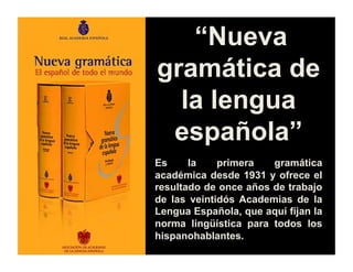 “Nueva
gramática de
la lengua
española”
Es la primera gramática
académica desde 1931 y ofrece el
resultado de once años de trabajo
de las veintidós Academias de la
Lengua Española, que aquí fijan la
norma lingüística para todos los
hispanohablantes.
 