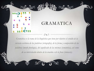 GRAMATICA


 Gramática es la rama de la lingüística que tiene por objetivo el estudio de la
correcta escritura de las palabras (ortografía), de la forma y composición de las
palabras (morfo fonología), del significado de las mismas (semántica), así como
        de su interrelación dentro de la oración o de la frase (sintaxis).
 