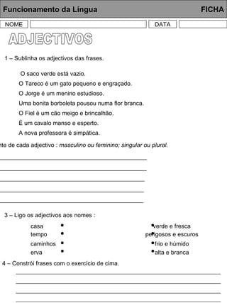 ADJECTIVOS Funcionamento da Língua     FICHA NOME DATA 1 – Sublinha os adjectivos das frases. O saco verde está vazio. O Tareco é um gato pequeno e engraçado. O Jorge é um menino estudioso. Uma bonita borboleta pousou numa flor branca. O Fiel é um cão meigo e brincalhão. É um cavalo manso e esperto. A nova professora é simpática. 2 – Escreve à frente de cada adjectivo :  masculino ou feminino; singular ou plural. vermelhos  _______________________________________________________ bravos  __________________________________________________________ risonho  ________________________________________________________ cómicas  _______________________________________________________ amarela  _______________________________________________________ 3 – Ligo os adjectivos aos nomes : casa tempo verde e fresca perigosos e escuros caminhos erva frio e húmido alta e branca 4 – Constrói frases com o exercício de cima. 