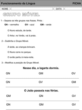 GRUPO MÓVEL Funcionamento da Língua     FICHA NOME DATA 1 – Separa os três grupos nas frases. Pinta : O Nuno estuda, de tarde. O Artur, no Verão, vai à praia. 2 – Sublinha o Grupo Móvel. 3 – Modifica a posição do Grupo Móvel. GN  – vermelho  GV  – azul  GM  – verde  À tarde, as crianças brincam. O Nuno corre no parque. O avião partiu à meia-noite. Nesse dia, a lagarta dormia. GN GM GV GN GV GM O João passeia nas férias. GM GN GV GN GM GV 
