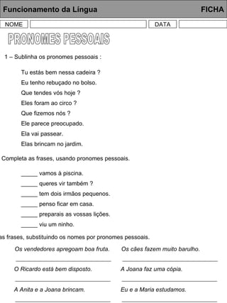 PRONOMES PESSOAIS Funcionamento da Língua     FICHA NOME DATA 1 – Sublinha os pronomes pessoais : Tu estás bem nessa cadeira ? Eu tenho rebuçado no bolso. Que tendes vós hoje ? Eles foram ao circo ? Que fizemos nós ? Ele parece preocupado. Ela vai passear. Elas brincam no jardim. 2 – Completa as frases, usando pronomes pessoais. _____ vamos à piscina. _____ queres vir também ? _____ tem dois irmãos pequenos. _____ penso ficar em casa. _____ preparais as vossas lições. _____ viu um ninho. 3 – Copia as frases, substituindo os nomes por pronomes pessoais. Os vendedores apregoam boa fruta. Os cães fazem muito barulho. O Ricardo está bem disposto. A Joana faz uma cópia. A Anita e a Joana brincam. Eu e a Maria estudamos. 