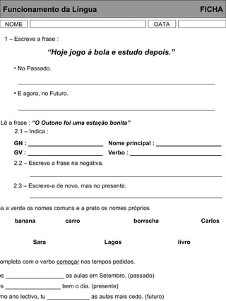 Funcionamento da Língua     FICHA NOME DATA 1 – Escreve a frase : 2 – Lê a frase :  “O Outono foi uma estação bonita” 2.1 – Indica : GN : _______________________ GV : _______________________ Nome principal : ____________________ Verbo : ____________________________ 2.2 – Escreve a frase na negativa. 2.3 – Escreve-a de novo, mas no presente. 3 – Sublinha a verde os nomes comuns e a preto os nomes próprios banana carro borracha Carlos Sara Lagos livro 4 – Completa com o verbo  começar  nos tempos pedidos. Os alunos __________________ as aulas em Setembro. (passado) Hoje, eles _________________ bem o dia. (presente) No próximo ano lectivo, tu _____________ as aulas mais cedo. (futuro) “ Hoje jogo à bola e estudo depois.” No Passado. E agora, no Futuro. 