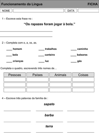 Funcionamento da Língua     FICHA NOME DATA 1 – Escreve esta frase no : “ Os rapazes foram jogar à bola.” Singular  -> __________________________________________ 2 – Completa com o, a, os, as. ____ homem 3 – Completa o quadro, escrevendo três nomes de… 4 – Escreve três palavras da família de : Feminino  -> _________________________________________ ____ bola ____ crianças ____ trabalhos ____ canteiro ____ luz ____ caminho ____ baleares ____ gás Pessoas Países Animais Coisas sapato barba terra 