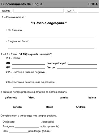 Funcionamento da Língua     FICHA NOME DATA 1 – Escreve a frase : 2 – Lê a frase :  “A Filipa queria um balão”. 2.1 – Indica : GN : _______________________ GV : _______________________ Nome principal : ____________________ Verbo : ____________________________ 2.2 – Escreve a frase na negativa. 2.3 – Escreve-a de novo, mas no presente. 3 – Sublinha a preto os nomes próprios e a amarelo os nomes comuns. gafanhoto Viseu camisa baleia canção Março Andreia 4 – Completa com o verbo  voar  nos tempos pedidos. O pássaro __________________. (passado) As águias _________________ muito. (presente) Elas  _____________ para longe. (futuro) “ O João é engraçado.” No Passado. E agora, no Futuro. 