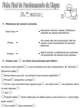 Ficha Final de Funcionamento da Língua 1 – Relaciona de maneira correcta. Um pouco mais adiante ○  o urso encontrou um seu companheiro  de  floresta ○ Disse-lhe então ○   ○ Ainda dizem que nós, os animais é que somos estúpidos ○ ○ Porquê ○  perguntou o amigo ○   ○ Vê lá tu que encontrei dois rapazes que ○  ao verem-me ○  se portaram como tu nem calculas  ○   ○   Sim  ○   ○ Tiveram tanto ○  tanto medo que um deles subiu a uma árvore e o  outro fingiu estar morto ○   ○ Tens razão ○  Que medrosos ○ 2 – Coloca nos  ○   os sinais de pontuação que faltam : Texto Oral Prosa Poesia Descreve notícias, ideias, histórias e respeita as regras gramaticais. Às vezes não tem pontuação, fala de coisas muito importantes em poucas palavras. Não é escrito, modificando-se conforme vai passando de pessoa para pessoa. 3.º ano 