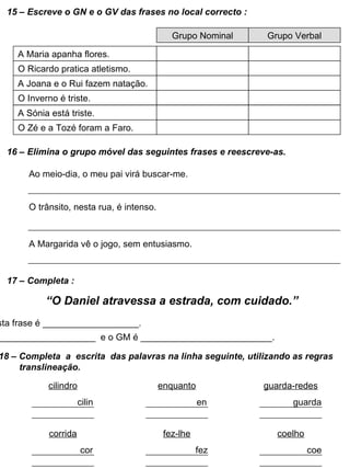 15 – Escreve o GN e o GV das frases no local correcto : A Maria apanha flores. O Ricardo pratica atletismo. A Joana e o Rui fazem natação. O Inverno é triste. Grupo Nominal Grupo Verbal A Sónia está triste. O Zé e a Tozé foram a Faro. 16 – Elimina o grupo móvel das seguintes frases e reescreve-as. Ao meio-dia, o meu pai virá buscar-me. O trânsito, nesta rua, é intenso. A Margarida vê o jogo, sem entusiasmo. 17 – Completa : “ O Daniel atravessa a estrada, com cuidado.” O GN desta frase é ___________________. O GV é ____________________  e o GM é __________________________. 18 – Completa  a  escrita  das palavras na linha seguinte, utilizando as regras translineação. cilindro cilin enquanto en guarda-redes guarda corrida cor fez-lhe fez coelho coe 