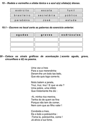 19 – Rodeia a vermelho a sílaba tónica e a azul a(s) sílaba(s) átonas. e x é r c i t o b r a s i l e i r o p a r a b é n s e s c o l a s e c r e t á r i a J o s é f u n i l p ú b l i c o e s t u d a 19.1 – Escreve no local certo as palavras do exercício anterior. a g u d a s g r a v e s e s d r ú x u l a s 20 – Coloca  os  sinais  gráficos  de  acentuação  ( acento  agudo,  grave, circunflexo e til) no poema. Uma vez a Ines Para a sua merendinha Deram-lhe um bolo tao belo, Que ela quis logo come-lo. Nisto batem a janela, Truz, truz, truz ! E que ve ela ? Uma pobre, uma infeliz Que tristemente lhe diz : Ai, minha rica menina, Tenha do de quem se fina Porque não tem de comer, Nem com que ao filho valer ! Condoida a Ines, Da o bolo a pobrezinha : Toma la, pobrezinha, come ! Já alivia a tua fome. 