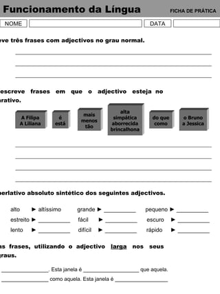 Funcionamento da Língua   FICHA DE PRÁTICA NOME DATA 1 – Escreve três frases com adjectivos no grau normal. 2 – Forma  e  escreve  frases  em  que  o  adjectivo  esteja  no grau comparativo. 3 – Forma o superlativo absoluto sintético dos seguintes adjectivos. alto  ► altíssimo   grande  ► __________  pequeno ► __________ estreito ► __________  fácil  ► __________  escuro  ► __________ lento  ► __________  difícil  ► __________  rápido  ► __________ 4 – Completa  as  frases,  utilizando  o  adjectivo  larga   nos  seus diferentes graus. A Filipa A Liliana é está mais menos tão alta simpática aborrecida brincalhona do que como o Bruno a Jessica Esta janela é ________________. Esta janela é ___________________ que aquela. Esta janela é ________________ como aquela. Esta janela é __________________ que aquela. 