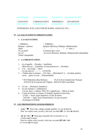 (un) chirurgien (un/e) acteur/trice (un) musicien (un) garçon (de café)
CANTANTE FARMACEUTICO PERIODISTA ESTUDIANTE
(un) chanteur (un) pharmacien (un) jurnaliste (un/e) etudiant/e
FOTOGRAFO, JUEZ, LOCUTOR DE RADIO, AZAFATA, ETC...
22. LA SALUTATION ET PRESENTATION
• LA SALUTATION:
- FORMAL: + FORMAL:
Bonjour + prénom Bonjour Monsieur, Madame, Mademoiselle
Salut! " " " " ( + nom. )
Tu vas bien? Comment allez vous?
Ça va? Au revoir Monsieur, Madame, Mademoiselle (despedida)
Tchao! (despedida)
• LA PRESENTATION:
1. - Je m’appelle ... (Nombre + Apellidos)
- Mon nom est ... (Apellido), et mon prenom est ... (Nombre)
2. - J’ai ... ans (tengo ... años)
- Je suis né(e) le ... / ... / ... (12/02/96)
3. - J’habite dans le numero ... (23), Rue ... (Marchales)*, à ... (Ciudad, pueblo),
en/au ... (pais). Je suis ... (Nacionalidad).
* RUE Marchales (Rue Boileau) PLACE de la Catedral (de l’Europe)
AVENUE de la Estación (de l’Opéra) BOULEVARD Leòn-Blum
4. - Je suis ... (Profesion, etudiant/e)
5. - Je suis marié(e) // celibataire(e)
J’ai (un, deux...) enfants. Elle/s Il/s s’appelle/ent ... (Maria et Juan)
6. - J’aime la lecture, le cinema, le football, regarder la televisión,
FAIR = hacer, jugar (deportes). Je fais du tennis
JOUER = Jugar, tocar (instrumentos). Je joue du piano
- Je pratique le football.
23. LES PREPOSITIONS GEOGRAPHIQUES
- A (à) Pour ville, village (ciudad, pueblo). Je vais à Madrid.
Para los verbos venir, revenir y être (ser, no estar) DE: Je viens de Madrid
- AU (à + le) Pour pays masculin (No terminados en -a).
J’habite au Portugal.
Para los verbos venir, revenir y être (ser, no estar) DU (de + le):
Je reviens du Portugal.
18
 