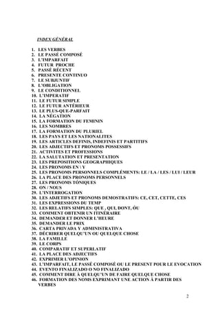 INDEX GÉNÉRAL
1. LES VERBES
2. LE PASSÉ COMPOSÉ
3. L’IMPARFAIT
4. FUTUR PROCHE
5. PASSÉ RÉCENT
6. PRESENTE CONTINUO
7. LE SUBJUNTIF
8. L’OBLIGATION
9. LE CONDITIONNEL
10. L’IMPERATIF
11. LE FUTUR SIMPLE
12. LE FUTUR ANTÉRIEUR
13. LE PLUS-QUE-PARFAIT
14. LA NÉGATION
15. LA FORMATION DU FEMININ
16. LES NOMBRES
17. LA FORMATION DU PLURIEL
18. LES PAYS ET LES NATIONALITES
19. LES ARTICLES DEFINIS, INDEFINIS ET PARTITIFS
20. LES ADJECTIFS ET PRONOMS POSSESSIFS
21. ACTIVITES ET PROFESSIONS
22. LA SALUTATION ET PRESENTATION
23. LES PREPOSITIONS GEOGRAPHIQUES
24. LES PRONOMS EN  Y
25. LES PRONOMS PERSONNELS COMPLÉMENTS: LE / LA / LES / LUI / LEUR
26. LA PLACE DES PRONOMS PERSONNELS
27. LES PRONOMS TÓNIQUES
28. ON / NOUS
29. L’INTERROGATION
30. LES ADJETIFS ET PRONOMS DEMOSTRATIFS: CE, CET, CETTE, CES
31. LES EXPRESSIONS DU TEMP
32. LES RELATIFS SIMPLES: QUE , QUI, DONT, ÓU
33. COMMENT OBTENIR UN ITINÉRAIRE
34. DEMANDER ET DONNER L’HEURE
35. DEMANDER LE PRIX
36. CARTA PRIVADA Y ADMINISTRATIVA
37. DÉCRIRER QUELQU’UN OU QUELQUE CHOSE
38. LA FAMILLE
39. LE CORPS
40. COMPARATIF ET SUPERLATIF
41. LA PLACE DES ADJECTIFS
42. EXPRIMER L’OPINION
43. L’IMPARFAIT, LE PASSÉ COMPOSÉ OU LE PRESENT POUR LE EVOCATION
44. EVENTO FINALIZADO O NO FINALIZADO
45. COMMENT DIRE À QUELQU’UN DE FAIRE QUELQUE CHOSE
46. FORMATION DES NOMS EXPRIMANT UNE ACTION À PARTIR DES
VERBES
2
 
