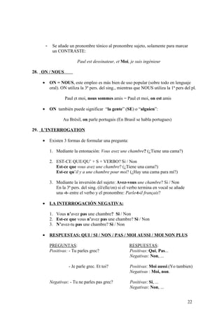- Se añade un pronombre tónico al pronombre sujeto, solamente para marcar
un CONTRASTE:
Paul est dessinateur, et Moi, je suis ingénieur
28. ON / NOUS
• ON = NOUS, este empleo es más bien de uso popular (sobre todo en lenguaje
oral). ON utiliza la 3ª pers. del sing., mientras que NOUS utiliza la 1ª pers del pl.
Paul et moi, nous sommes amis = Paul et moi, on est amis
• ON también puede significar “la gente” (SE) o “alguien”:
Au Brésil, on parle portugais (En Brasil se habla portugues)
29. L’INTERROGATION
• Existen 3 formas de formular una pregunta:
1. Mediante la entonación: Vous avez une chambre? (¿Tiene una cama?)
2. EST-CE QUE/QU’ + S + VERBO? Si / Non
Est-ce que vous avez une chambre? (¿Tiene una cama?)
Est-ce qu’il y a une chambre pour moi? (¿Hay una cama para mí?)
3. Mediante la inversión del sujeto: Avez-vous une chambre? Si / Non
En la 3ª pers. del sing. (il/elle/on) si el verbo termina en vocal se añade
una -t- entre el verbo y el pronombre: Parle-t-il français?
• LA INTERROGACIÓN NEGATIVA:
1. Vous n’avez pas une chambre? Si / Non
2. Est-ce que vous n’avez pas une chambre? Si / Non
3. N’avez-tu pas une chambre? Si / Non
• RESPUESTAS: QUI / SI / NON / PAS / MOI AUSSI / MOI NON PLUS
PREGUNTAS: RESPUESTAS:
Positivas: - Tu parles grec? Positivas: Qui, Pas...
Negativas: Non, ...
- Je parle grec. Et toi? Positivas: Moi aussi.(Yo tambien)
Negativas : Moi, non.
Negativas: - Tu ne parles pas grec? Positivas: Si, ...
Negativas: Non, ...
22
 