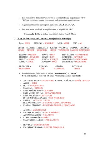 - Los pronombres demostrativos pueden ir acompañados de las partículas “ci” y
“la”, que permiten expresar proximidad o alejamiento respectivamente.
- Algunas contraciones de los pron. dem. son: CECI, CELA, ÇA.
- Los pron. dem. pueden ir acompañados de la preposición “de”:
Je veux celle de Marie (indica posesión) // Quiero ésta de María
31. LES EXPRESSIONS DU TEMP (Las expresiones de tiempo)
DIA = JOUR SEMANA = SEMAINE MES = MOIS AÑO = AN
LUNES MARTES MIERCOLES JUEVES VIERNES SABADO DOMINGO
LUNDI MARDI MERCREDI JEUDI VENDREDI SAMEDI DIMANCHE
ENERO = JANVIER MAYO = MAY SEPTIEMBRE = SEPTEMBRE
FEBRERO = FÉVRIER JUNIO = JUIN OCTUBRE = OCTOBRE
MARZO = MARS JULIO = JUILLET NOVIEMBRE = NOVEMBRE
ABRIL = AVRIL AGOSTO = AOÛT DICIEMBRE = DECEMBRE
PRIMAVERA VERANO OTOÑO INVIERNO
PRINTEMPS ÉTÉ AUTOMNE HIVER
- Para indicar una fecha o dia, se utiliza “nous sommes” u “on est”:
Nous sommes le 21 juin // on est lundi (Oralmente decimos c’est lundi)
- ANTES DE AYER = AVANT-HIER PASADO MAÑANA = APRÈS DEMAIN
- AYER = HIER
- HOY = AUJOURD’HUI
- MAÑANA = DEMAIN
- ESTA MAÑANA (m) = CE MATIN
- ESTE MEDIO DIA (m) = CET APRÉS-MIDI
- ESTA NOCHE (f) = CETTE NUIT
- ESTE FIN DE SEMANA (m) = CET WEEK-END
- ESTE/A ... = CE / CET / CETTE ...
- EL (DIA) PASADO = LE (LUNDI, MARDI...) DERNIER
- EL (DIA) PROXIMO = LE (LUNDI, MARDI...) PROCHAINE
- AHORA = MAINTENANT
- EN ESTE MOMENTO = EN CE MOMENT
- A CONTINUACIÓN = À LA SUITE
- LUEGO DESPUÉS = APRÈS
- MAS TARDE / LUEGO = PAR LA SUITE
- HOY DIA = DE NOUS JOURS
- EN ESTOS TIEMPOS = À CETTE ÈPOQUE-LÀ
25
 