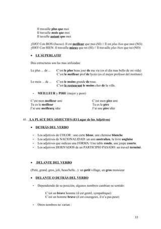 Il travaille plus que moi
Il travaille mois que moi
Il tavaille autant que moi
¡OJO! Con BON (bueno): Il est meilleur que moi (SI) // Il est plus bon que moi (NO)
¡OJO! Con BIEN: Il travaille mieux que toi (SI) // Il travaille plus bien que toi (NO)
• LE SUPERLATIF
Dos estructuras son las mas utilizadas:
Le plus ... de ... C’est le plus beau jour de ma vie (es el dia mas bello de mi vida)
C’est le meilleur prof de lycée (es el mejor profesor del instituto)
Le mois ... de ... C’est le moins grande de tous.
C’est le restaurant le moins cher de la ville.
- MEILLEUR y PIRE (mejor y peor)
C’est mon meilleur ami C’est mon pire ami
Tu es le meilleur Tu es le pire
J’ai une meilleure idée J’ai une pire idée
41. LA PLACE DES ADJECTIFS (El Lugar de los Adjetivos)
• DETRÁS DEL VERBO
- Los adjetivos de COLOR : une carte bleue, une chemise blanche
- Los adjetivos de NACIONALIDAD: un ami australien, la livre anglaise
- Los adjetivos que indican una FORMA: Une table ronde, une joupe courte.
- Los adjetivos DERIVADOS de un PARTICIPIO PASADO: un travail terminé.
• DELANTE DEL VERBO
(Petit, grand, gros, joli, beau/belle...) un petit village, un gros monsieur
• DELANTE O DETRÁS DEL VERBO
- Dependiendo de su posición, algunos nombres cambian su sentido:
C’est un brave homme (il est gentil, sympathique)
C’est un homme brave (il est courageux, il n’a pas peur)
- Otros nombres no varían :
33
 