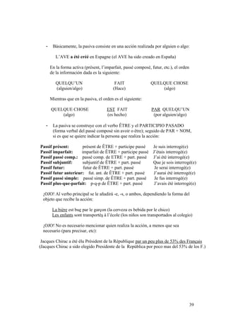 - Básicamente, la pasiva consiste en una acción realizada por alguien o algo:
L’AVE a été créé en Espagne (el AVE ha sido creado en España)
En la forma activa (présent, l’imparfait, passé composé, futur, etc.), el orden
de la información dada es la siguiente:
QUELQU’UN FAIT QUELQUE CHOSE
(alguien/algo) (Hace) (algo)
Mientras que en la pasiva, el orden es el siguiente:
QUELQUE CHOSE EST FAIT PAR QUELQU’UN
(algo) (es hecho) (por alguien/algo)
- La pasiva se construye con el verbo ÊTRE y el PARTICIPIO PASADO
(forma verbal del passé composé sin avoir o être); seguido de PAR + NOM,
si es que se quiere indicar la persona que realiza la acción:
Passif présent: présent de ÊTRE + participe passé Je suis interrogé(e)
Passif imparfait: imparfait de ÊTRE + participe passé J’étais interrogé(e)
Passif passé comp.: passé comp. de ETRE + part. passé J’ai été interrogé(e)
Passif subjuntif: subjuntif de ÊTRE + part. passé Que je sois interrogé(e)
Passif futur: futur de ÊTRE + part. passé Je serai interrogé(e)
Passif futur anterieur: fut. ant. de ÊTRE + part. passé J’aurai été interrogé(e)
Passif passé simple: passé simp. de ÊTRE + part. passé Je fus interrogé(e)
Passif plus-que-parfait: p-q-p de ÊTRE + part. passé J’avais été interrogé(e)
¡OJO! Al verbo principal se le añadirá -e, -s, o ambos, dependiendo la forma del
objeto que recibe la acción:
La bière est bue par le garçon (la cerveza es bebida por le chico)
Les enfants sont transportés à l’école (los niños son transportados al colegio)
¡OJO! No es necesario mencionar quien realiza la acción, a menos que sea
necesario (para precisar, etc):
Jacques Chirac a été élu Président de la République par un peu plus de 53% des Français
(Jacques Chirac a sido elegido Presidente de la República por poco mas del 53% de los F.)
39
 