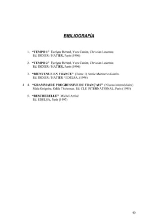 BIBLIOGRAFÍA
1. “TEMPO 1” Évelyne Bérard, Yves Canier, Christian Lavenne.
Ed. DIDIER / HATIER, Paris (1996)
2. “TEMPO 2” Évelyne Bérard, Yves Canier, Christian Lavenne.
Ed. DIDIER / HATIER, Paris (1996)
3. “BIENVENUE EN FRANCE” (Tome 1) Annie Monnerie-Goarin.
Ed. DIDIER / HATIER / EDELSA, (1996)
4 4. “GRAMMAIRE PROGRESSIVE DU FRANÇAIS” (Niveau intermédiaire)
Maïa Grégoire, Odile Thiévenaz. Ed. CLE INTERNATIONAL, Paris (1995)
5. “BESCHERELLE” Michel Arrivé
Ed. EDELSA, Paris (1997)
40
 