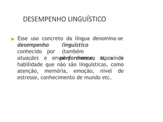 DESEMPENHO LINGUÍSTICO
▶ Esse uso concreto da língua denomina-se
desempenho
conhecido por
linguístico
(também
performance, ou ainda
atuação) e envolve diversos tipos de
habilidade que não são linguísticas, como
atenção, memória, emoção, nível de
estresse, conhecimento de mundo etc.
 